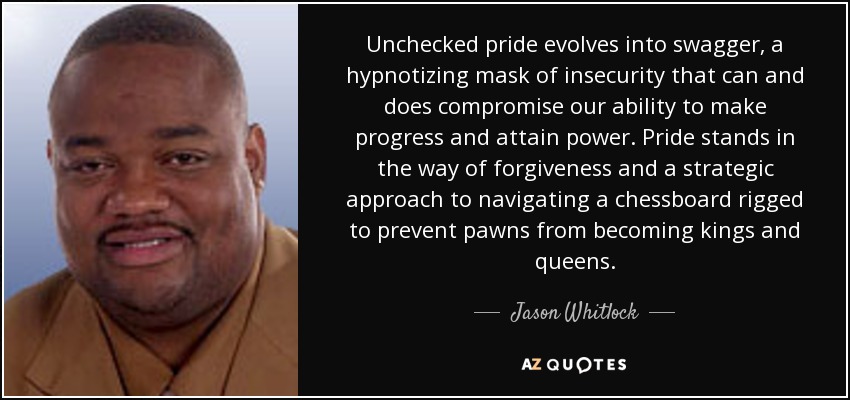 Unchecked pride evolves into swagger, a hypnotizing mask of insecurity that can and does compromise our ability to make progress and attain power. Pride stands in the way of forgiveness and a strategic approach to navigating a chessboard rigged to prevent pawns from becoming kings and queens. - Jason Whitlock