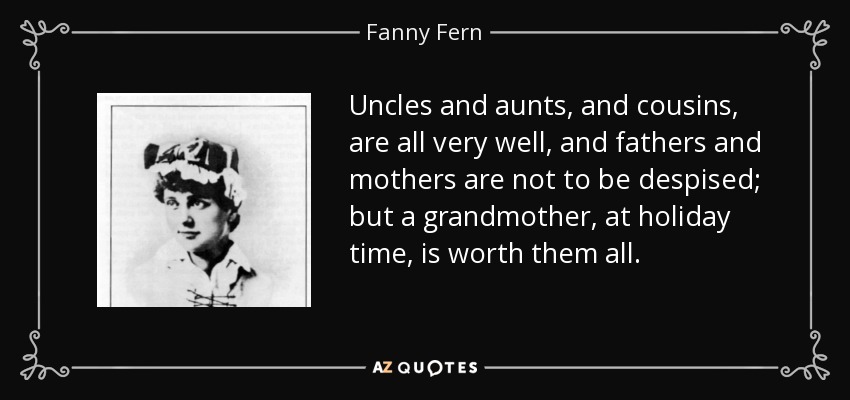 Uncles and aunts, and cousins, are all very well, and fathers and mothers are not to be despised; but a grandmother, at holiday time, is worth them all. - Fanny Fern