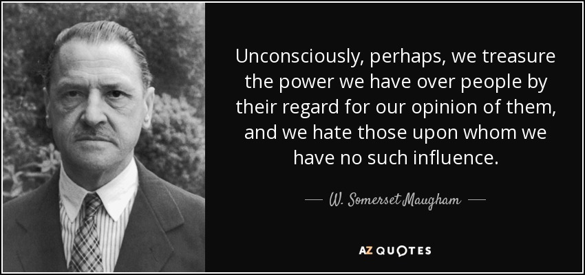 Unconsciously, perhaps, we treasure the power we have over people by their regard for our opinion of them, and we hate those upon whom we have no such influence. - W. Somerset Maugham