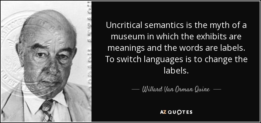 Uncritical semantics is the myth of a museum in which the exhibits are meanings and the words are labels. To switch languages is to change the labels. - Willard Van Orman Quine