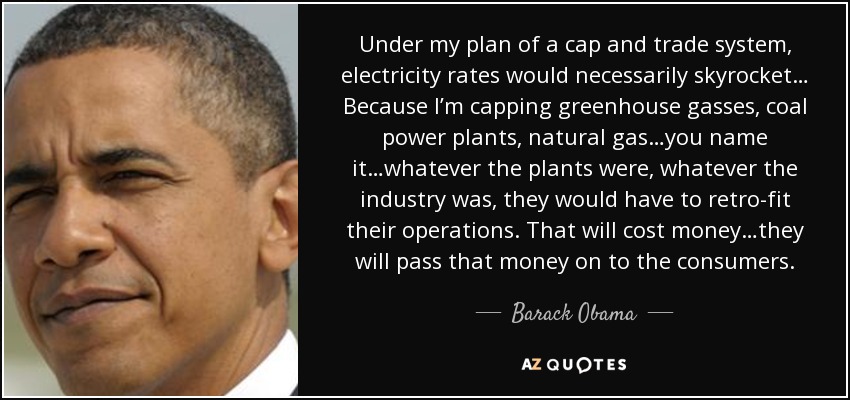 Under my plan of a cap and trade system, electricity rates would necessarily skyrocket… Because I’m capping greenhouse gasses, coal power plants, natural gas…you name it…whatever the plants were, whatever the industry was, they would have to retro-fit their operations. That will cost money…they will pass that money on to the consumers. - Barack Obama