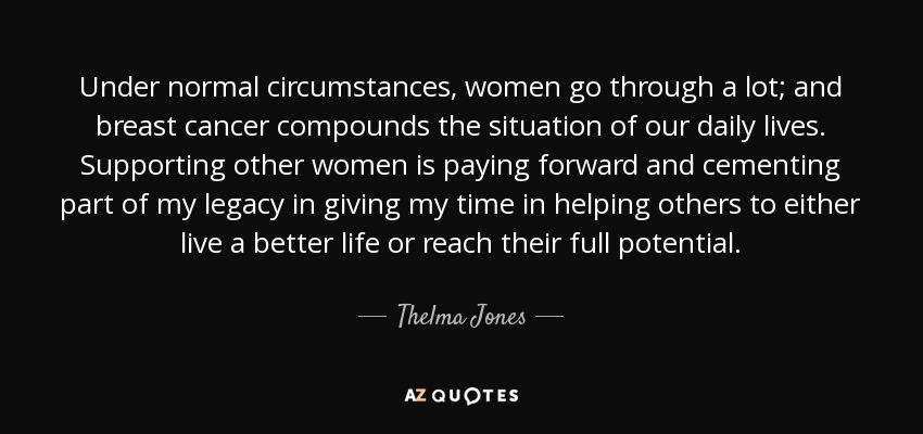 Under normal circumstances, women go through a lot; and breast cancer compounds the situation of our daily lives. Supporting other women is paying forward and cementing part of my legacy in giving my time in helping others to either live a better life or reach their full potential. - Thelma Jones