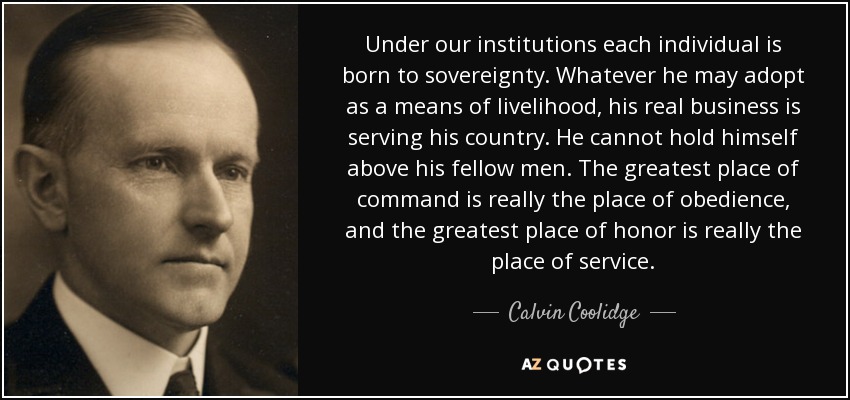 Under our institutions each individual is born to sovereignty. Whatever he may adopt as a means of livelihood, his real business is serving his country. He cannot hold himself above his fellow men. The greatest place of command is really the place of obedience, and the greatest place of honor is really the place of service. - Calvin Coolidge