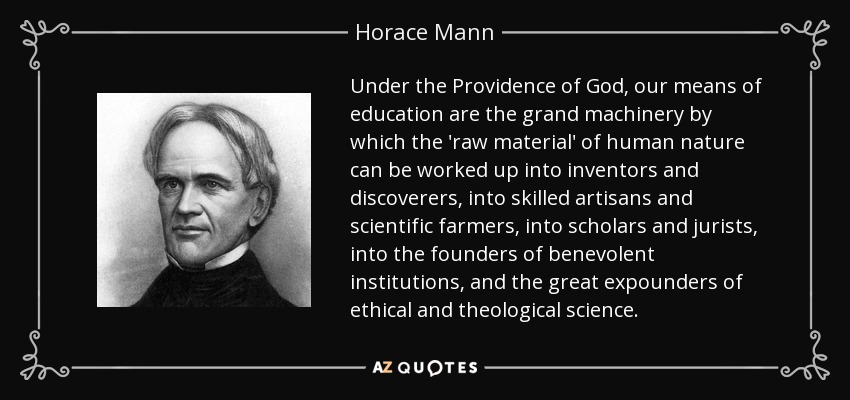 Under the Providence of God, our means of education are the grand machinery by which the 'raw material' of human nature can be worked up into inventors and discoverers, into skilled artisans and scientific farmers, into scholars and jurists, into the founders of benevolent institutions, and the great expounders of ethical and theological science. - Horace Mann