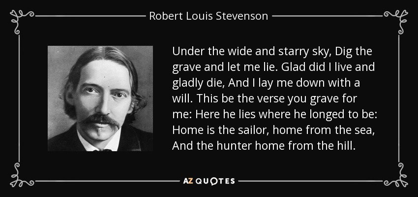 Under the wide and starry sky, Dig the grave and let me lie. Glad did I live and gladly die, And I lay me down with a will. This be the verse you grave for me: Here he lies where he longed to be: Home is the sailor, home from the sea, And the hunter home from the hill. - Robert Louis Stevenson