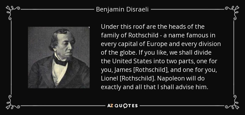 Under this roof are the heads of the family of Rothschild - a name famous in every capital of Europe and every division of the globe. If you like, we shall divide the United States into two parts, one for you, James [Rothschild], and one for you, Lionel [Rothschild]. Napoleon will do exactly and all that I shall advise him. - Benjamin Disraeli