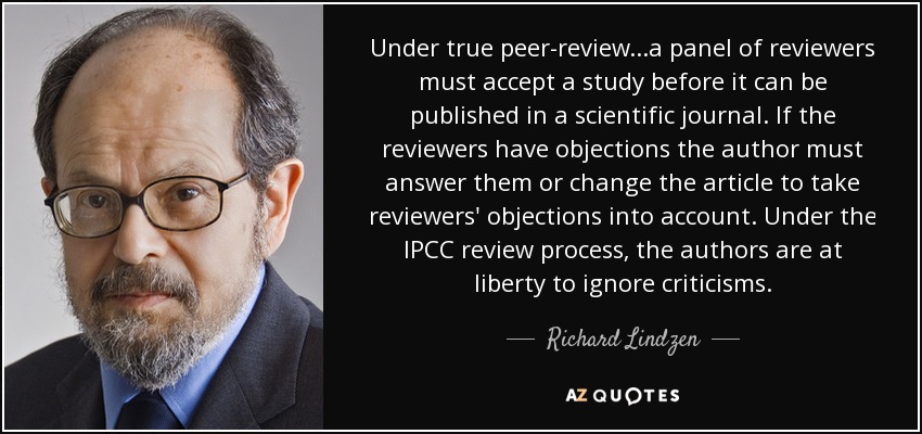 Under true peer-review...a panel of reviewers must accept a study before it can be published in a scientific journal. If the reviewers have objections the author must answer them or change the article to take reviewers' objections into account. Under the IPCC review process, the authors are at liberty to ignore criticisms. - Richard Lindzen