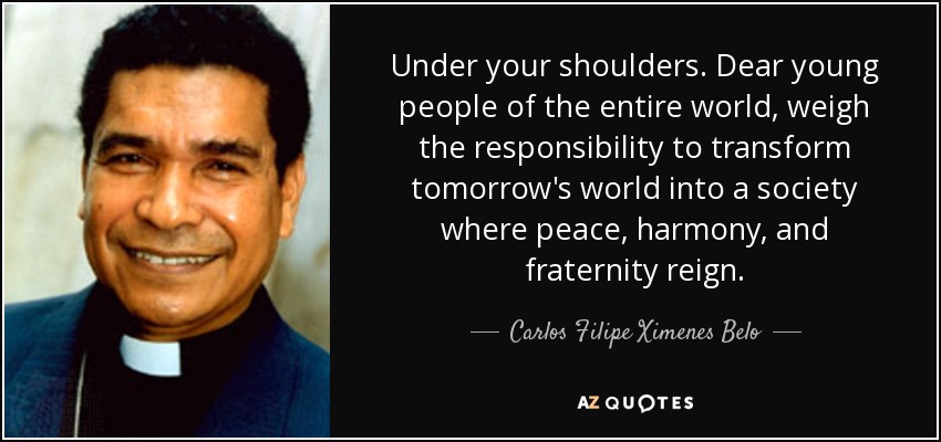 Under your shoulders. Dear young people of the entire world, weigh the responsibility to transform tomorrow's world into a society where peace, harmony, and fraternity reign. - Carlos Filipe Ximenes Belo