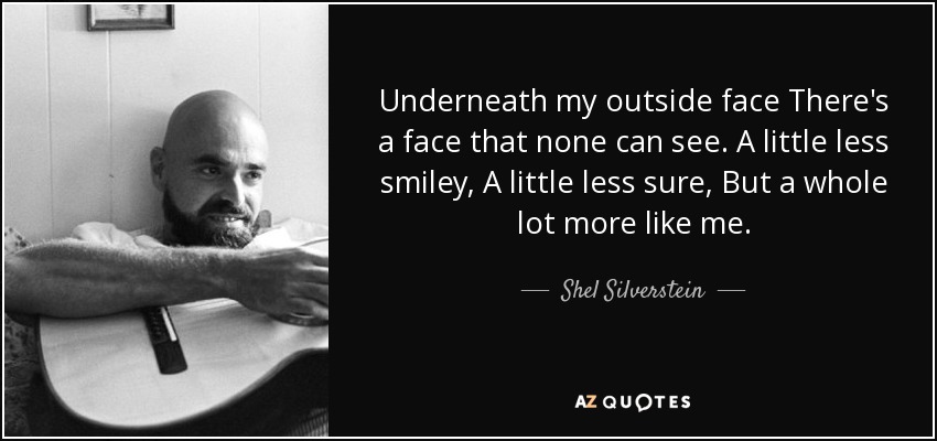 Underneath my outside face There's a face that none can see. A little less smiley, A little less sure, But a whole lot more like me. - Shel Silverstein