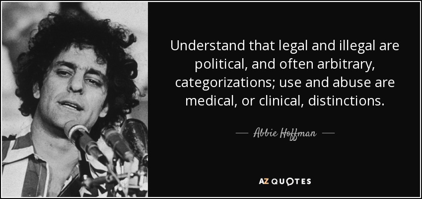 Understand that legal and illegal are political, and often arbitrary, categorizations; use and abuse are medical, or clinical, distinctions. - Abbie Hoffman