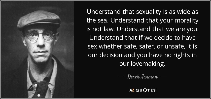 Understand that sexuality is as wide as the sea. Understand that your morality is not law. Understand that we are you. Understand that if we decide to have sex whether safe, safer, or unsafe, it is our decision and you have no rights in our lovemaking. - Derek Jarman