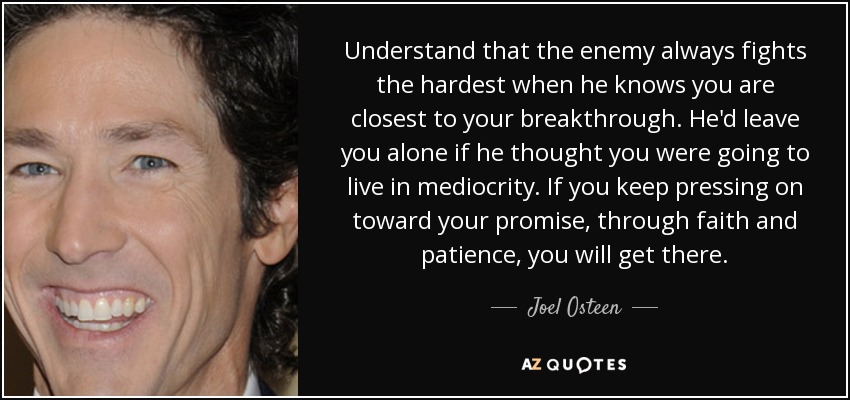 Understand that the enemy always fights the hardest when he knows you are closest to your breakthrough. He'd leave you alone if he thought you were going to live in mediocrity. If you keep pressing on toward your promise, through faith and patience, you will get there. - Joel Osteen