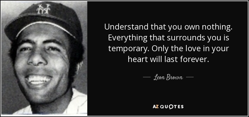Understand that you own nothing. Everything that surrounds you is temporary. Only the love in your heart will last forever. - Leon Brown