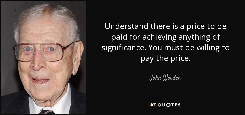 Understand there is a price to be paid for achieving anything of significance. You must be willing to pay the price. - John Wooden