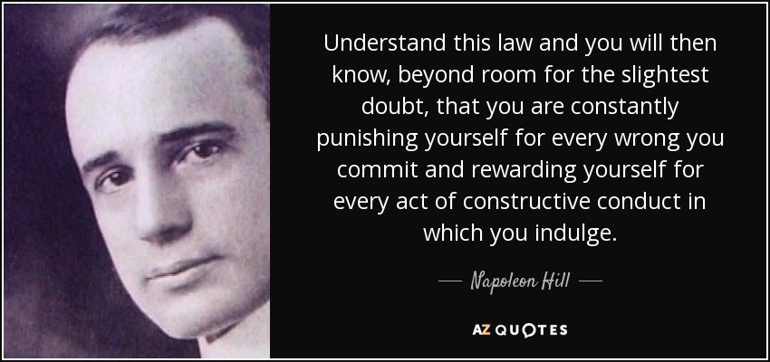 Understand this law and you will then know, beyond room for the slightest doubt, that you are constantly punishing yourself for every wrong you commit and rewarding yourself for every act of constructive conduct in which you indulge. - Napoleon Hill