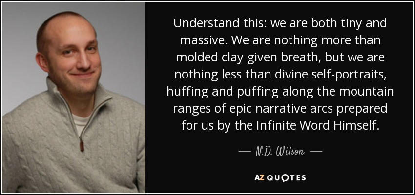 Understand this: we are both tiny and massive. We are nothing more than molded clay given breath, but we are nothing less than divine self-portraits, huffing and puffing along the mountain ranges of epic narrative arcs prepared for us by the Infinite Word Himself. - N.D. Wilson