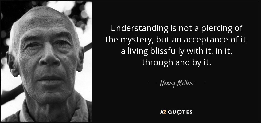 Understanding is not a piercing of the mystery, but an acceptance of it, a living blissfully with it, in it, through and by it. - Henry Miller