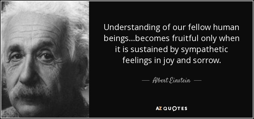 Understanding of our fellow human beings...becomes fruitful only when it is sustained by sympathetic feelings in joy and sorrow. - Albert Einstein