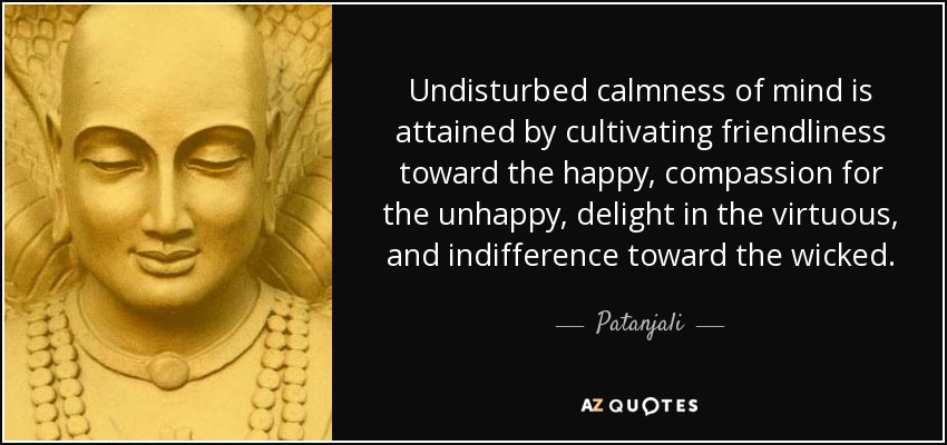 Undisturbed calmness of mind is attained by cultivating friendliness toward the happy, compassion for the unhappy, delight in the virtuous, and indifference toward the wicked. - Patanjali