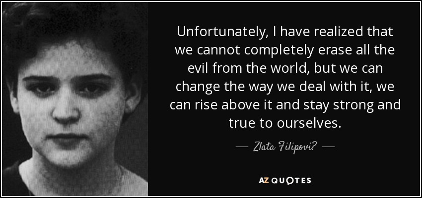 Unfortunately, I have realized that we cannot completely erase all the evil from the world, but we can change the way we deal with it, we can rise above it and stay strong and true to ourselves. - Zlata Filipović