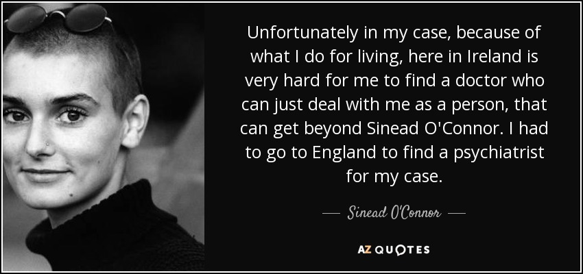 Unfortunately in my case, because of what I do for living, here in Ireland is very hard for me to find a doctor who can just deal with me as a person, that can get beyond Sinead O'Connor. I had to go to England to find a psychiatrist for my case. - Sinead O'Connor