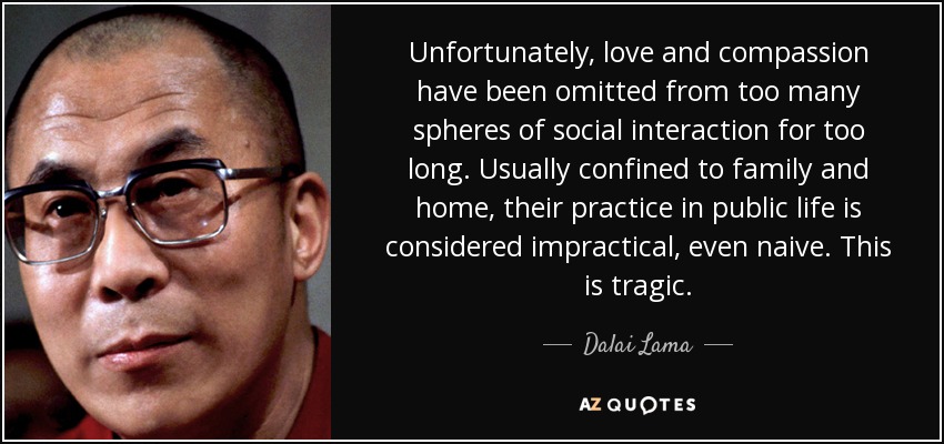 Unfortunately, love and compassion have been omitted from too many spheres of social interaction for too long. Usually confined to family and home, their practice in public life is considered impractical, even naive. This is tragic. - Dalai Lama