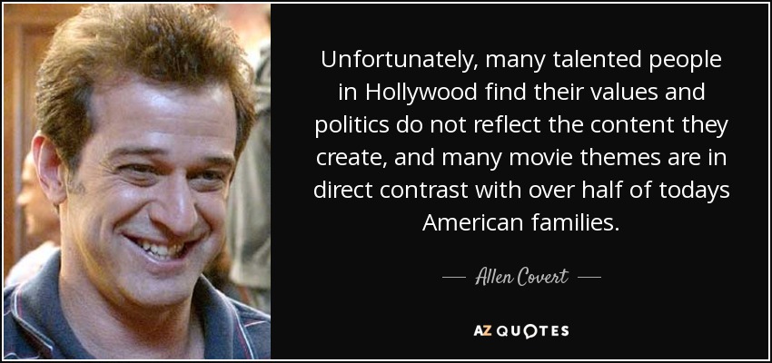 Unfortunately, many talented people in Hollywood find their values and politics do not reflect the content they create, and many movie themes are in direct contrast with over half of todays American families. - Allen Covert