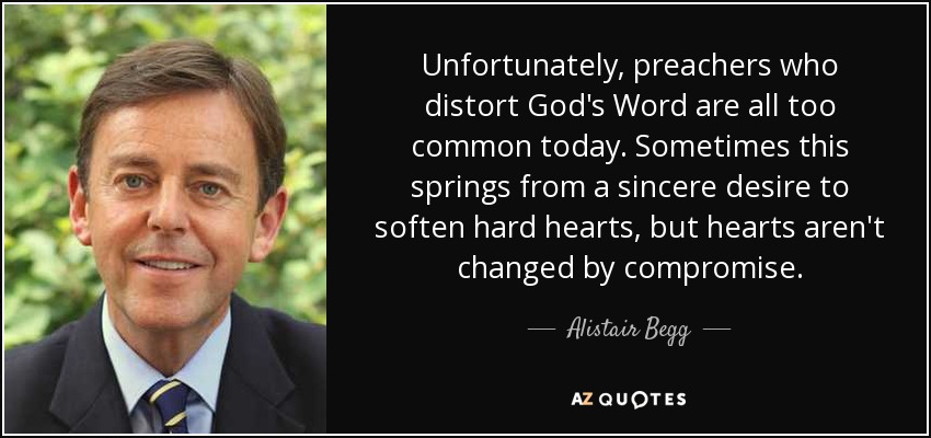 Unfortunately, preachers who distort God's Word are all too common today. Sometimes this springs from a sincere desire to soften hard hearts, but hearts aren't changed by compromise. - Alistair Begg