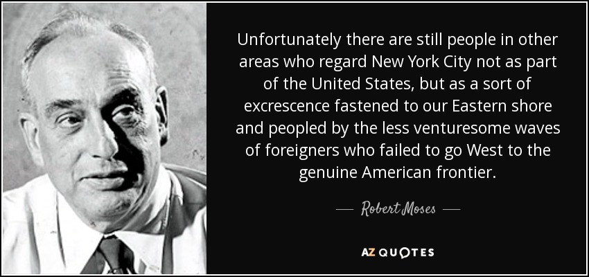 Unfortunately there are still people in other areas who regard New York City not as part of the United States, but as a sort of excrescence fastened to our Eastern shore and peopled by the less venturesome waves of foreigners who failed to go West to the genuine American frontier. - Robert Moses
