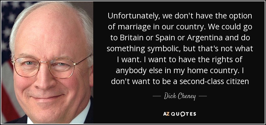 Unfortunately, we don't have the option of marriage in our country. We could go to Britain or Spain or Argentina and do something symbolic, but that's not what I want. I want to have the rights of anybody else in my home country. I don't want to be a second-class citizen - Dick Cheney