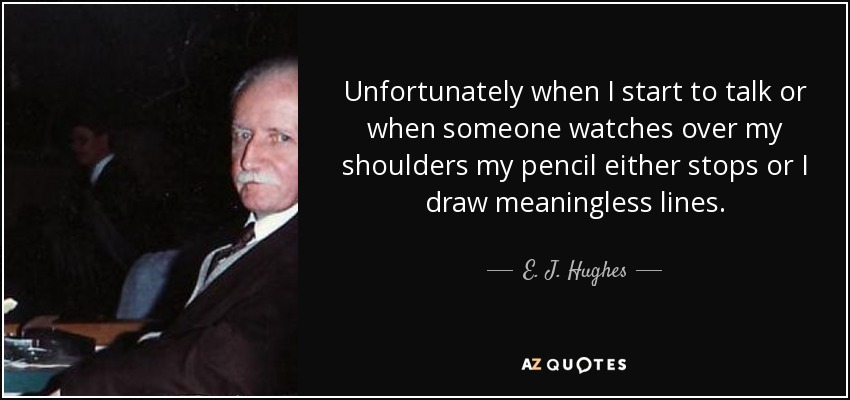 Unfortunately when I start to talk or when someone watches over my shoulders my pencil either stops or I draw meaningless lines. - E. J. Hughes