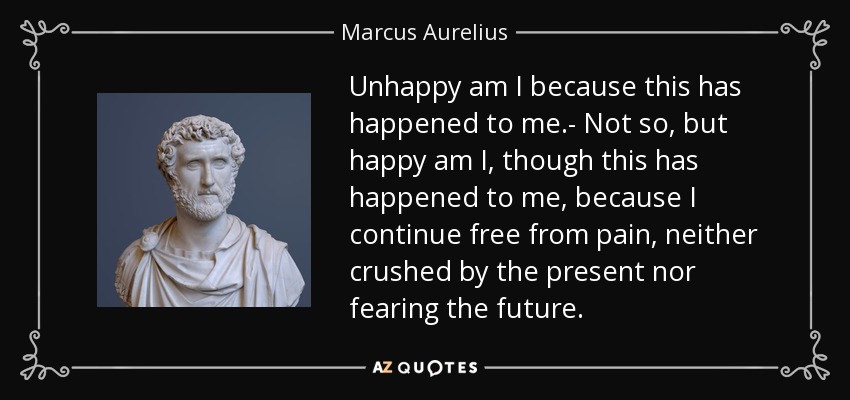 Unhappy am I because this has happened to me.- Not so, but happy am I, though this has happened to me, because I continue free from pain, neither crushed by the present nor fearing the future. - Marcus Aurelius