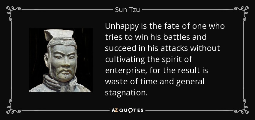 Unhappy is the fate of one who tries to win his battles and succeed in his attacks without cultivating the spirit of enterprise, for the result is waste of time and general stagnation. - Sun Tzu