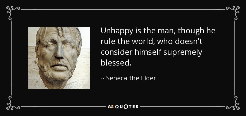 Unhappy is the man, though he rule the world, who doesn't consider himself supremely blessed. - Seneca the Elder