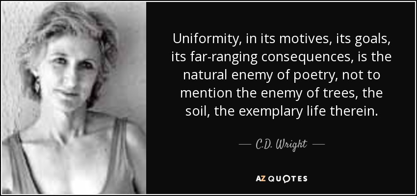 Uniformity, in its motives, its goals, its far-ranging consequences, is the natural enemy of poetry, not to mention the enemy of trees, the soil, the exemplary life therein. - C.D. Wright