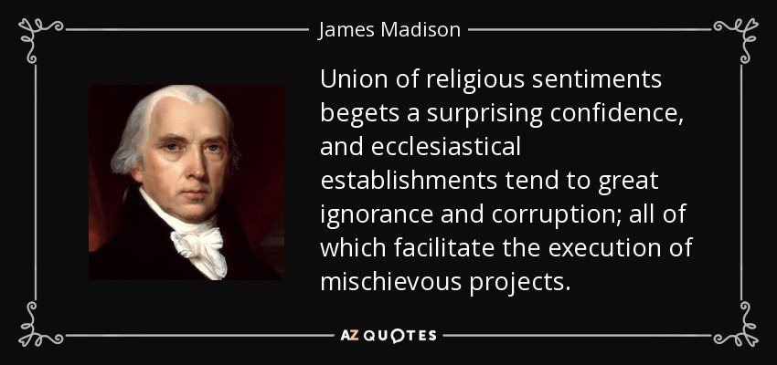 Union of religious sentiments begets a surprising confidence, and ecclesiastical establishments tend to great ignorance and corruption; all of which facilitate the execution of mischievous projects. - James Madison