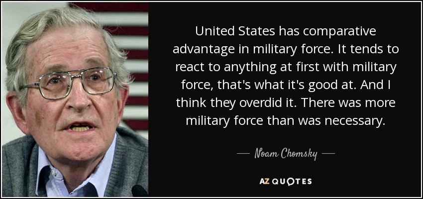 United States has comparative advantage in military force. It tends to react to anything at first with military force, that's what it's good at. And I think they overdid it. There was more military force than was necessary. - Noam Chomsky