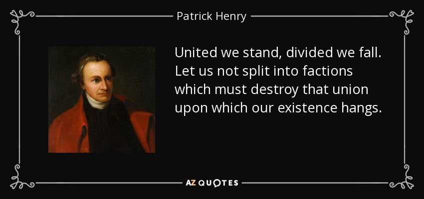 United we stand, divided we fall. Let us not split into factions which must destroy that union upon which our existence hangs. - Patrick Henry