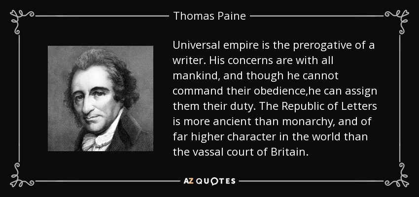 Universal empire is the prerogative of a writer. His concerns are with all mankind, and though he cannot command their obedience,he can assign them their duty. The Republic of Letters is more ancient than monarchy, and of far higher character in the world than the vassal court of Britain. - Thomas Paine