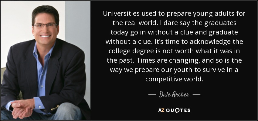 Universities used to prepare young adults for the real world. I dare say the graduates today go in without a clue and graduate without a clue. It's time to acknowledge the college degree is not worth what it was in the past. Times are changing, and so is the way we prepare our youth to survive in a competitive world. - Dale Archer
