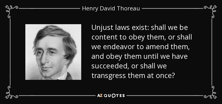 Unjust laws exist: shall we be content to obey them, or shall we endeavor to amend them, and obey them until we have succeeded, or shall we transgress them at once? - Henry David Thoreau