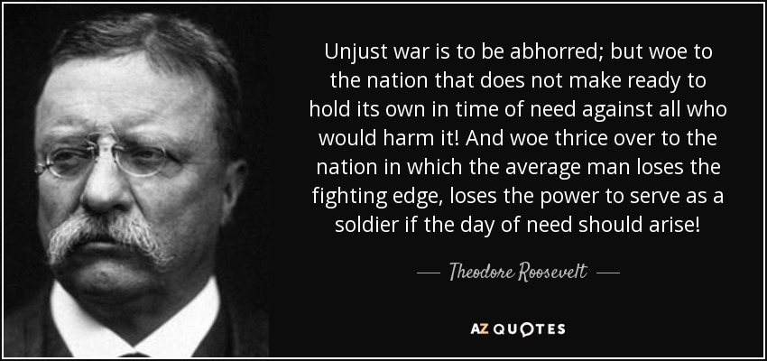 Unjust war is to be abhorred; but woe to the nation that does not make ready to hold its own in time of need against all who would harm it! And woe thrice over to the nation in which the average man loses the fighting edge, loses the power to serve as a soldier if the day of need should arise! - Theodore Roosevelt