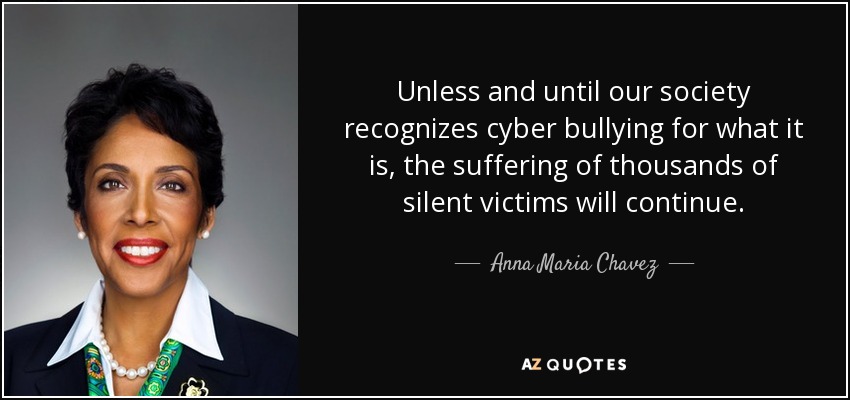 Unless and until our society recognizes cyber bullying for what it is, the suffering of thousands of silent victims will continue. - Anna Maria Chavez
