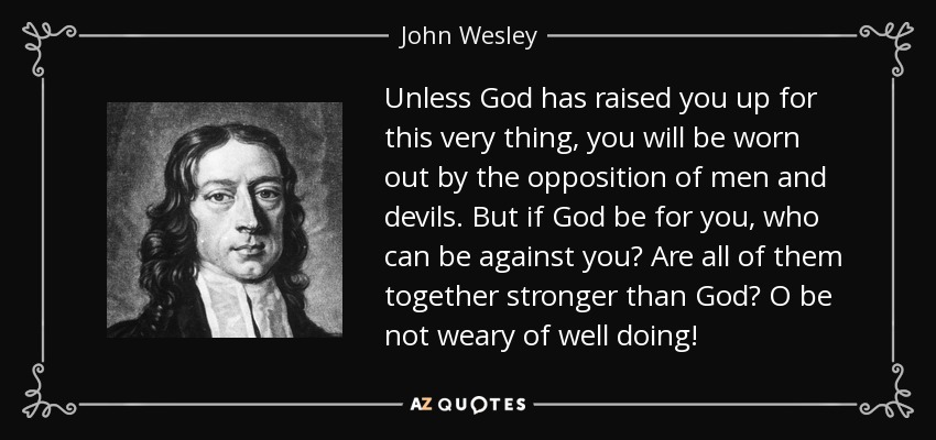 Unless God has raised you up for this very thing, you will be worn out by the opposition of men and devils. But if God be for you, who can be against you? Are all of them together stronger than God? O be not weary of well doing! - John Wesley