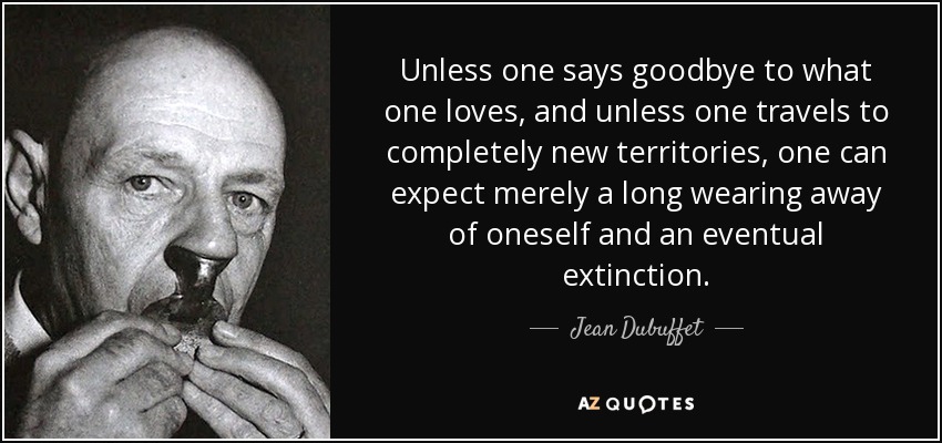 Unless one says goodbye to what one loves, and unless one travels to completely new territories, one can expect merely a long wearing away of oneself and an eventual extinction. - Jean Dubuffet