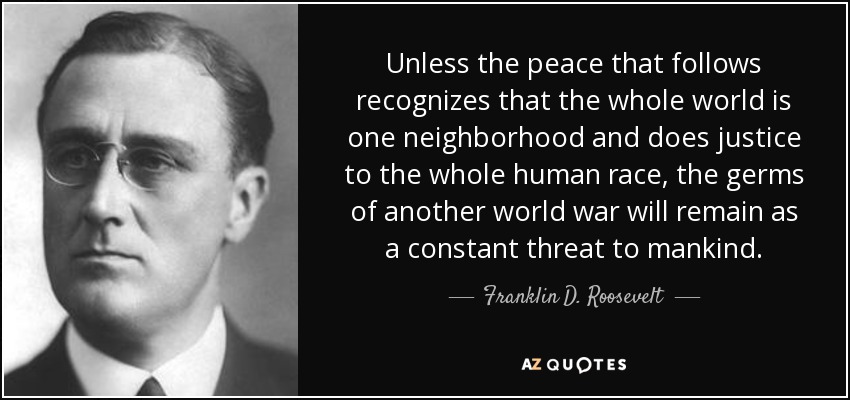 Unless the peace that follows recognizes that the whole world is one neighborhood and does justice to the whole human race, the germs of another world war will remain as a constant threat to mankind. - Franklin D. Roosevelt