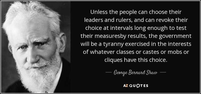Unless the people can choose their leaders and rulers, and can revoke their choice at intervals long enough to test their measuresby results, the government will be a tyranny exercised in the interests of whatever classes or castes or mobs or cliques have this choice. - George Bernard Shaw