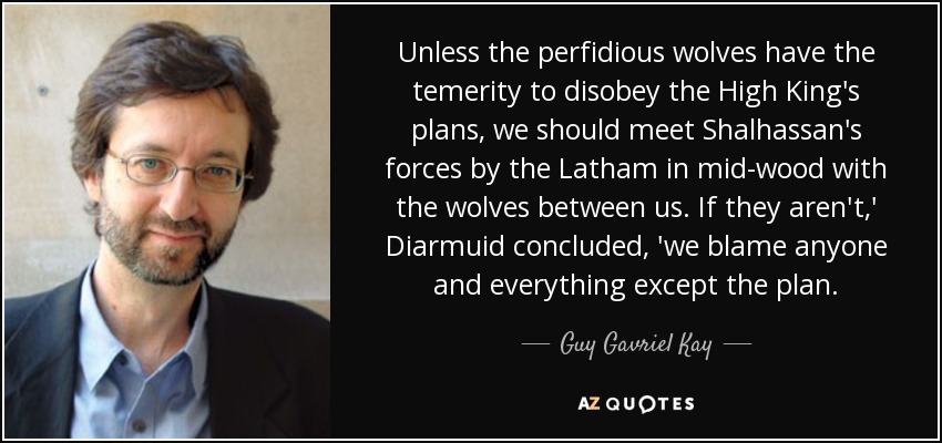 Unless the perfidious wolves have the temerity to disobey the High King's plans, we should meet Shalhassan's forces by the Latham in mid-wood with the wolves between us. If they aren't,' Diarmuid concluded, 'we blame anyone and everything except the plan. - Guy Gavriel Kay