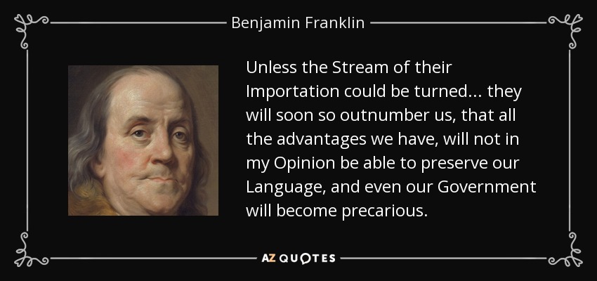 Unless the Stream of their Importation could be turned... they will soon so outnumber us, that all the advantages we have, will not in my Opinion be able to preserve our Language, and even our Government will become precarious. - Benjamin Franklin