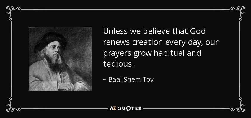 Unless we believe that God renews creation every day, our prayers grow habitual and tedious. - Baal Shem Tov